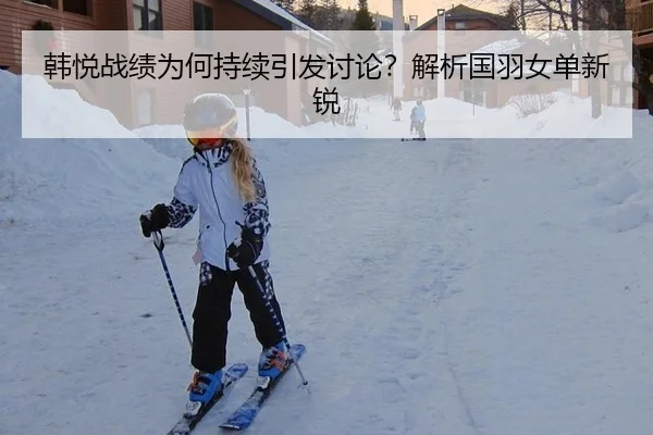 韩悦战绩为何持续引发讨论？解析国羽女单新锐